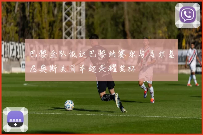 巴黎全队抵达巴黎纳赛尔与马尔基尼奥斯共同举起荣耀奖杯