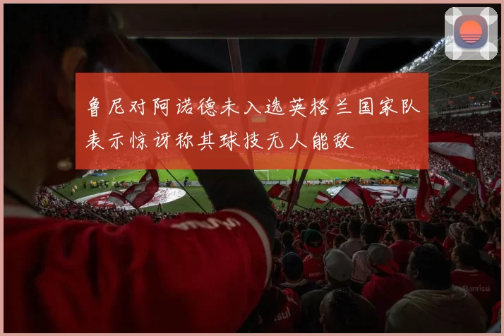 鲁尼对阿诺德未入选英格兰国家队表示惊讶称其球技无人能敌