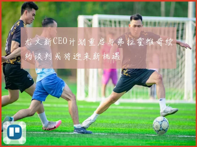 尤文新CEO计划重启与弗拉霍维奇续约谈判或将迎来新机遇