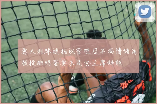 意大利球迷抗议管理层不满情绪高涨投掷鸡蛋要求足协主席辞职