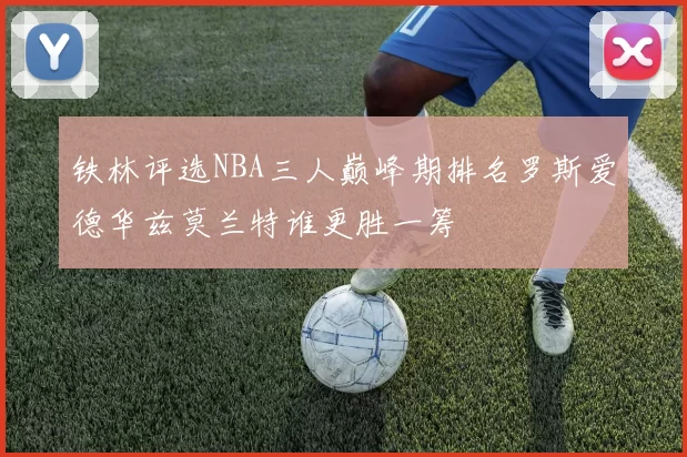 铁林评选NBA三人巅峰期排名罗斯爱德华兹莫兰特谁更胜一筹