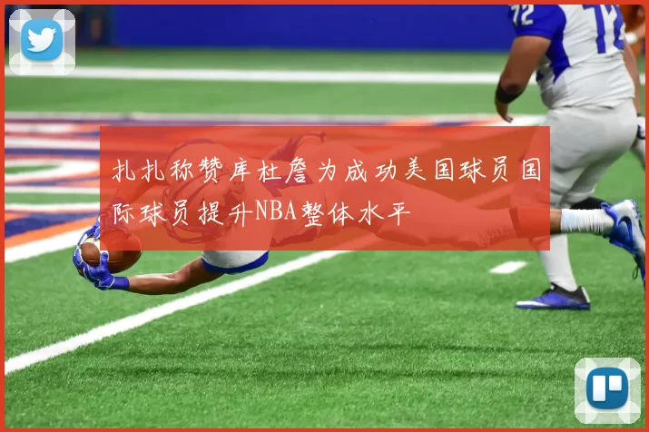 扎扎称赞库杜詹为成功美国球员国际球员提升NBA整体水平