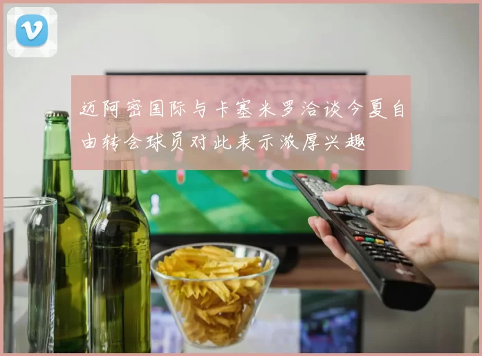 迈阿密国际与卡塞米罗洽谈今夏自由转会球员对此表示浓厚兴趣