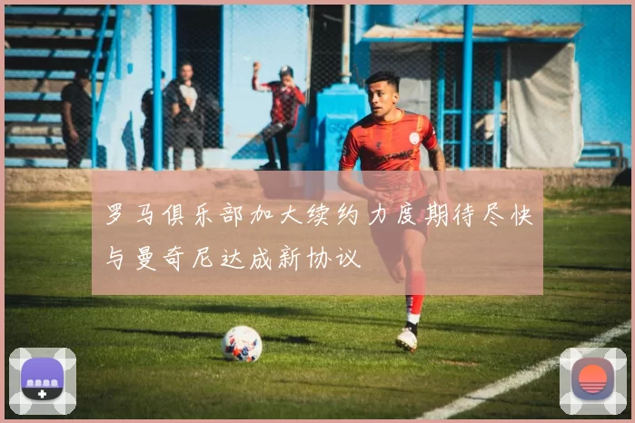 罗马俱乐部加大续约力度期待尽快与曼奇尼达成新协议