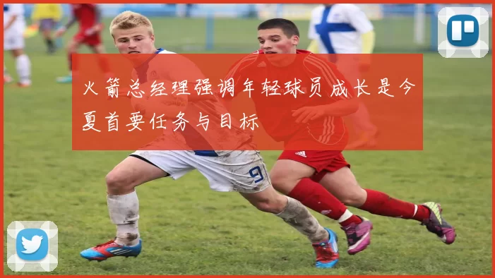 火箭总经理强调年轻球员成长是今夏首要任务与目标