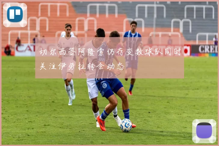 切尔西签阿隆索仍存变数球队同时关注伊劳拉转会动态