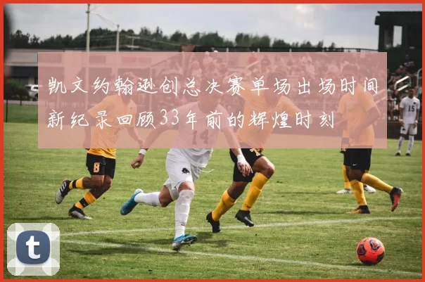 凯文约翰逊创总决赛单场出场时间新纪录回顾33年前的辉煌时刻
