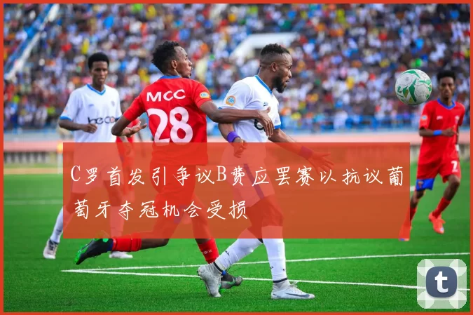C罗首发引争议B费应罢赛以抗议葡萄牙夺冠机会受损