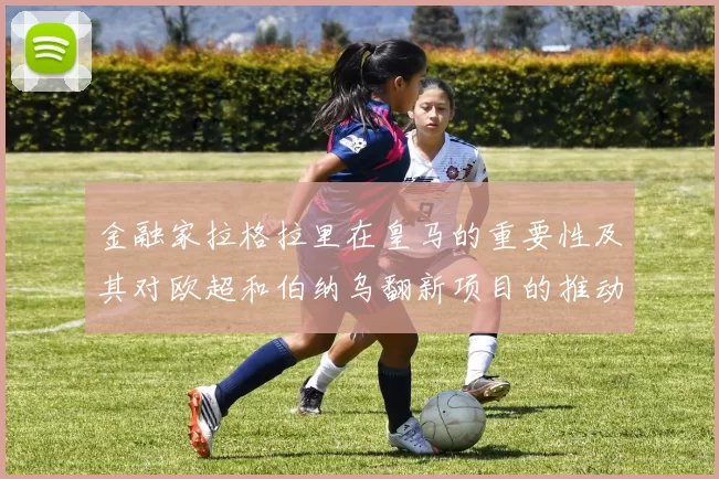 金融家拉格拉里在皇马的重要性及其对欧超和伯纳乌翻新项目的推动作用