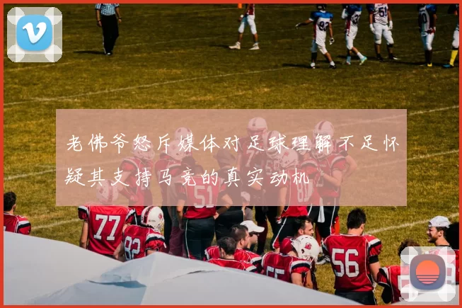 老佛爷怒斥媒体对足球理解不足怀疑其支持马竞的真实动机
