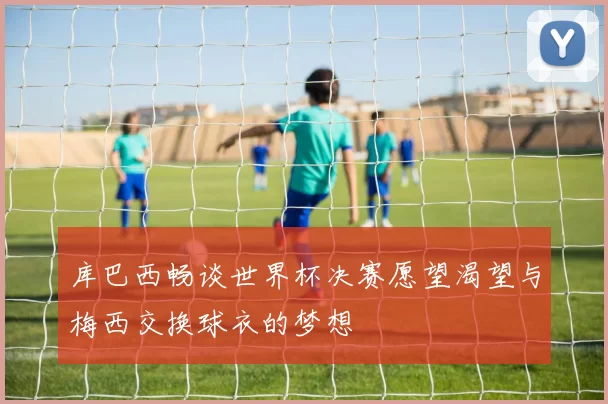 库巴西畅谈世界杯决赛愿望渴望与梅西交换球衣的梦想