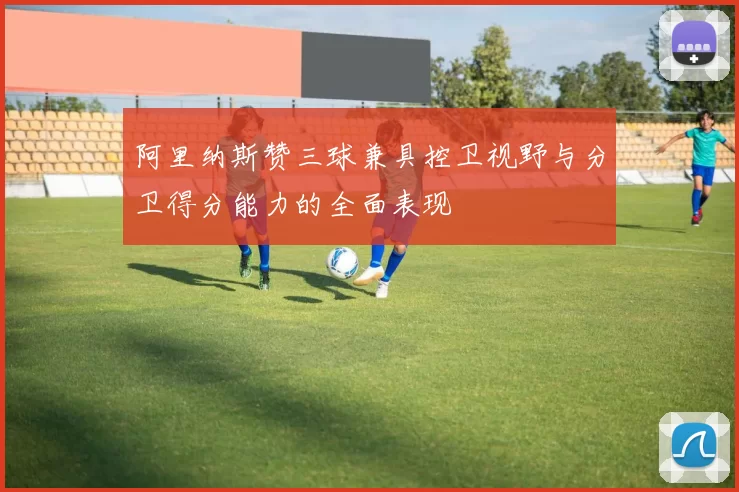 阿里纳斯赞三球兼具控卫视野与分卫得分能力的全面表现