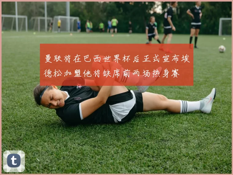 曼联将在巴西世界杯后正式宣布埃德松加盟他将缺席前两场热身赛